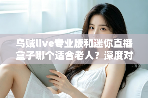 乌贼live专业版和迷你直播盒子哪个适合老人？深度对比解析与实用选购指南
