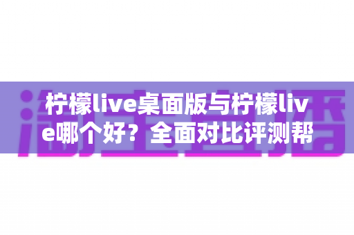 柠檬live桌面版与柠檬live哪个好？全面对比评测帮你选出最适合的使用方式