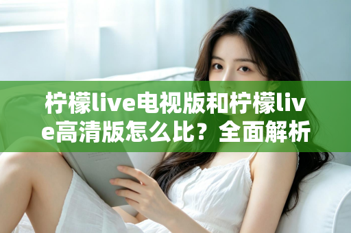 柠檬live电视版和柠檬live高清版怎么比？全面解析助你轻松选出适合的版本