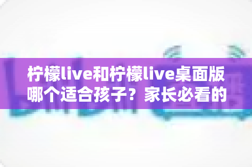 柠檬live和柠檬live桌面版哪个适合孩子？家长必看的全方位对比与安全使用指南