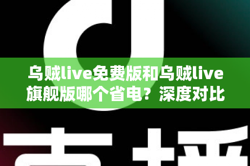 乌贼live免费版和乌贼live旗舰版哪个省电？深度对比解析与省电优化全攻略