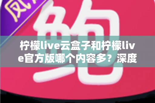 柠檬live云盒子和柠檬live官方版哪个内容多？深度对比解析助你选出最佳版本