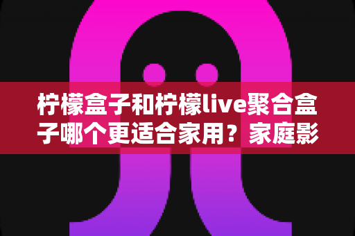 柠檬盒子和柠檬live聚合盒子哪个更适合家用？家庭影音盒子选购全攻略与深度对比指南