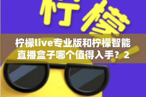 柠檬live专业版和柠檬智能直播盒子哪个值得入手？2025年直播设备选购全攻略帮你避坑