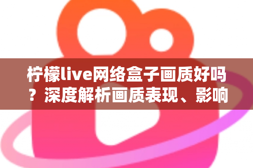柠檬live网络盒子画质好吗？深度解析画质表现、影响因素与实用优化技巧