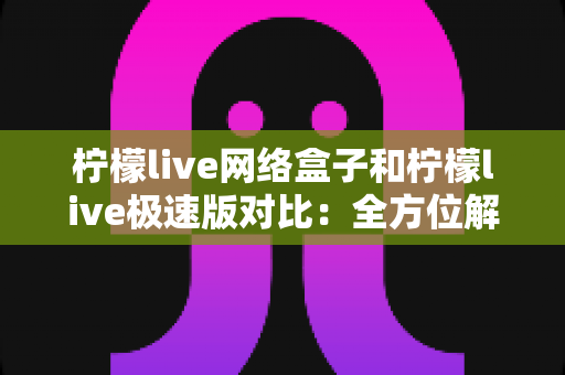 柠檬live网络盒子和柠檬live极速版对比：全方位解析帮你选出最佳选择