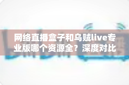 网络直播盒子和乌贼live专业版哪个资源全？深度对比分析与理性选购指南