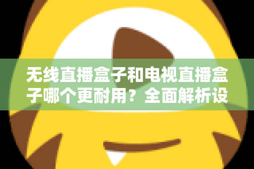 无线直播盒子和电视直播盒子哪个更耐用？全面解析设备寿命差异与科学选购指南