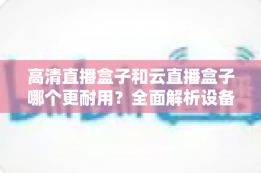 高清直播盒子和云直播盒子哪个更耐用？全面解析设备寿命与选购指南