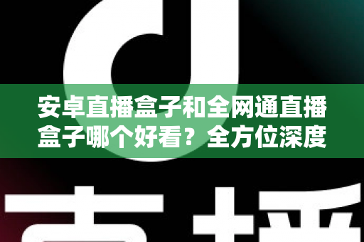 安卓直播盒子和全网通直播盒子哪个好看？全方位深度对比解析，帮你选对不选贵