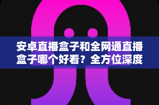安卓直播盒子和全网通直播盒子哪个好看？全方位深度对比解析，帮你选对不选贵