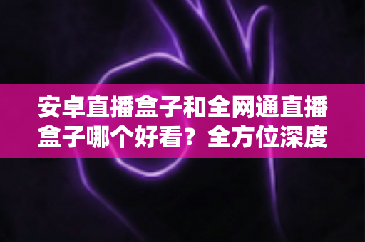 安卓直播盒子和全网通直播盒子哪个好看？全方位深度对比解析，帮你选对不选贵
