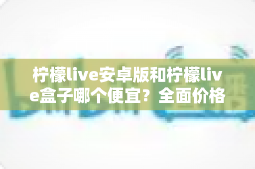 柠檬live安卓版和柠檬live盒子哪个便宜?全面价格对比与省钱选购指南 柠檬live安卓版和柠檬live盒子哪个便宜?全面价格对比与省钱选购指南