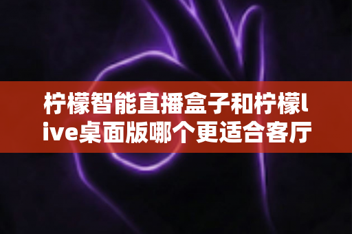 柠檬智能直播盒子和柠檬live桌面版哪个更适合客厅？2025年家庭影音设备深度对比与选购指南