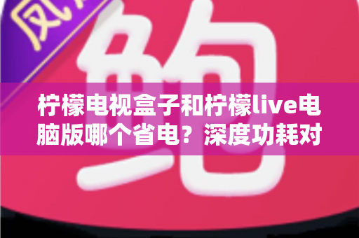 柠檬电视盒子和柠檬live电脑版哪个省电？深度功耗对比与节能观影全攻略