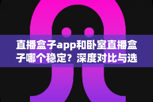 直播盒子app和卧室直播盒子哪个稳定？深度对比与选购全指南助你告别卡顿