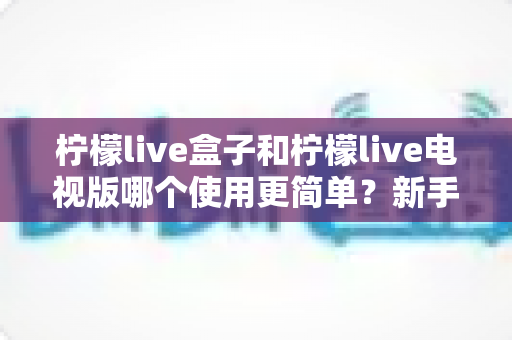 柠檬live盒子和柠檬live电视版哪个使用更简单?新手必看的全方位对比与选购指南 柠檬live盒子和柠檬live电视版哪个使用更简单?新手必看的全方位对比与选购指南