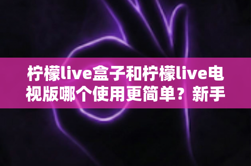 柠檬live盒子和柠檬live电视版哪个使用更简单?新手必看的全方位对比与选购指南 柠檬live盒子和柠檬live电视版哪个使用更简单?新手必看的全方位对比与选购指南