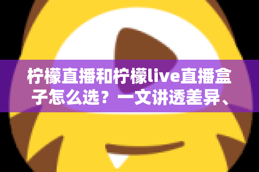 柠檬直播和柠檬live直播盒子怎么选？一文讲透差异、场景与选购策略
