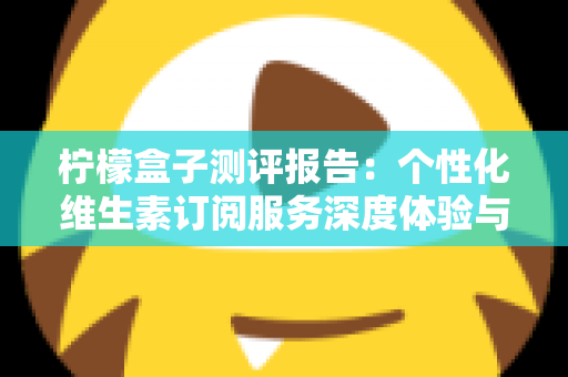 柠檬盒子测评报告：个性化维生素订阅服务深度体验与全面解析