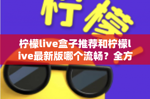 柠檬live盒子推荐和柠檬live最新版哪个流畅?全方位选购与优化指南帮你彻底搞懂 柠檬live盒子推荐和柠檬live最新版哪个流畅?全方位选购与优化指南帮你彻底搞懂