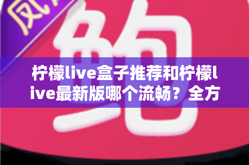 柠檬live盒子推荐和柠檬live最新版哪个流畅？全方位选购与优化指南帮你彻底搞懂