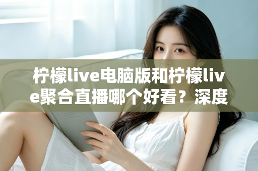 柠檬live电脑版和柠檬live聚合直播哪个好看？深度对比评测帮你选出最佳观看方案