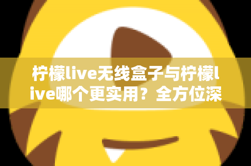 柠檬live无线盒子与柠檬live哪个更实用？全方位深度对比解析，帮你选出最适合自己的观影方案