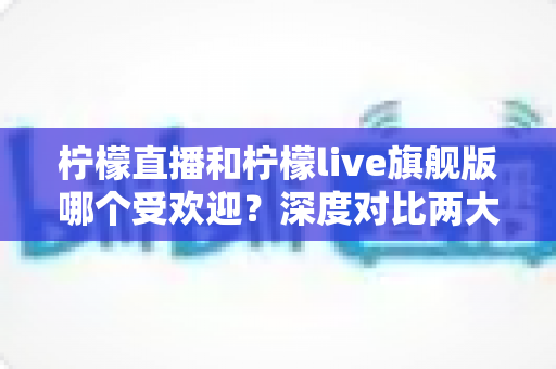柠檬直播和柠檬live旗舰版哪个受欢迎？深度对比两大直播平台的用户口碑、功能差异与选择指南