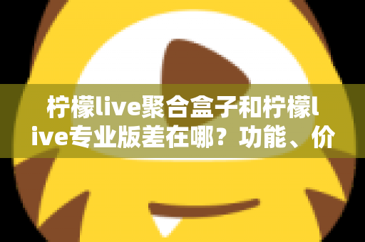 柠檬live聚合盒子和柠檬live专业版差在哪？功能、价格与适用人群全维度对比指南