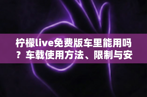 柠檬live免费版车里能用吗？车载使用方法、限制与安全指南全解析