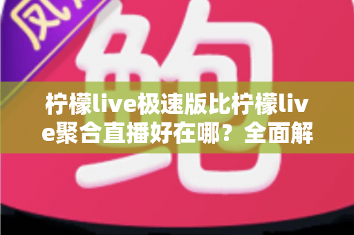 柠檬live极速版比柠檬live聚合直播好在哪？全面解析极速版的五大核心优势与选择指南