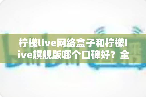 柠檬live网络盒子和柠檬live旗舰版哪个口碑好？全面对比解析助你做出明智选择