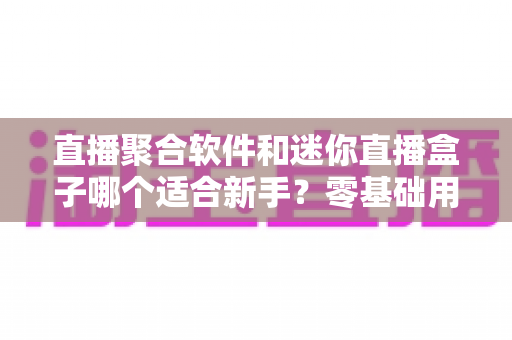 直播聚合软件和迷你直播盒子哪个适合新手?零基础用户最全选购与使用指南 直播聚合软件和迷你直播盒子哪个适合新手?零基础用户最全选购与使用指南