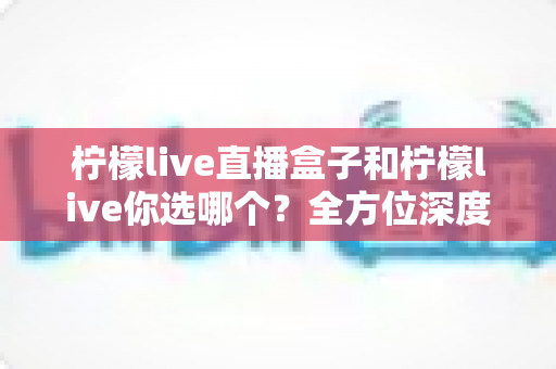 柠檬live直播盒子和柠檬live你选哪个？全方位深度对比助你做出明智选择