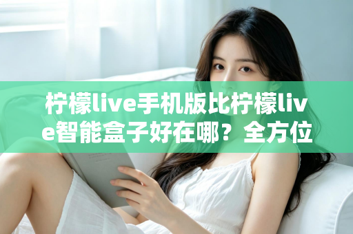 柠檬live手机版比柠檬live智能盒子好在哪？全方位对比帮你找到更适合的使用方式
