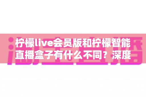 柠檬live会员版和柠檬智能直播盒子有什么不同？深度解析软件会员与硬件盒子的核心差异与选购指南