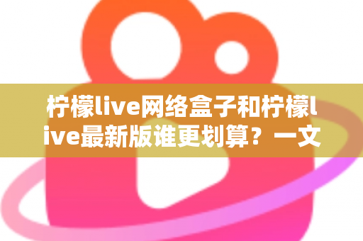 柠檬live网络盒子和柠檬live最新版谁更划算？一文看懂选购指南与省钱攻略