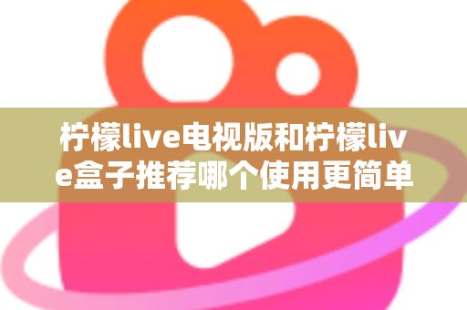 柠檬live电视版和柠檬live盒子推荐哪个使用更简单？——新手一看就懂的详细对比指南