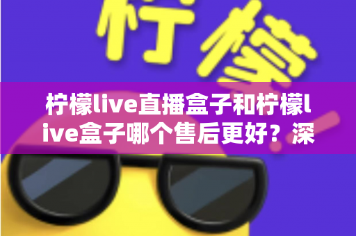 柠檬live直播盒子和柠檬live盒子哪个售后更好?深度对比解析与选购避坑指南 柠檬live直播盒子和柠檬live盒子哪个售后更好?深度对比解析与选购避坑指南