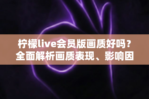 柠檬live会员版画质好吗?全面解析画质表现、影响因素与实用观看指南 柠檬live会员版画质好吗?全面解析画质表现、影响因素与实用观看指南