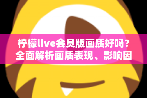 柠檬live会员版画质好吗？全面解析画质表现、影响因素与实用观看指南