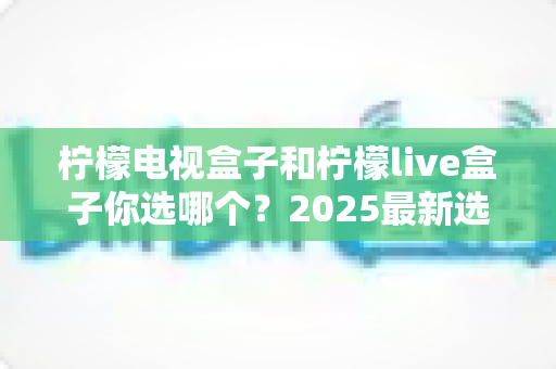 柠檬电视盒子和柠檬live盒子你选哪个？2025最新选购攻略与全方位对比解析