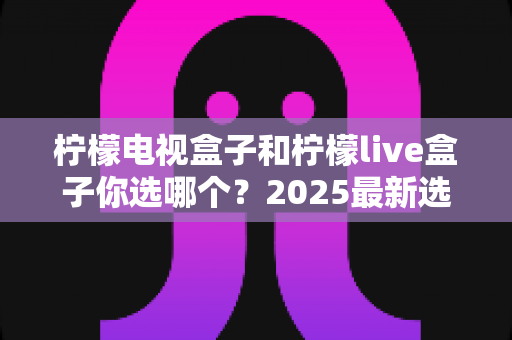 柠檬电视盒子和柠檬live盒子你选哪个？2025最新选购攻略与全方位对比解析