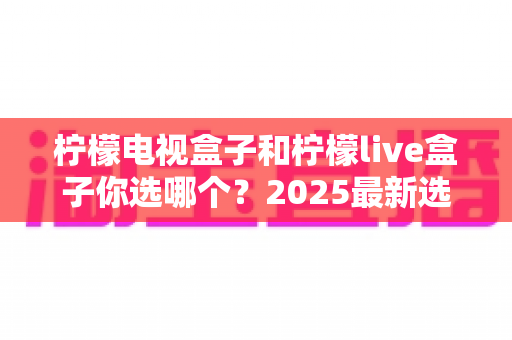 柠檬电视盒子和柠檬live盒子你选哪个？2025最新选购攻略与全方位对比解析