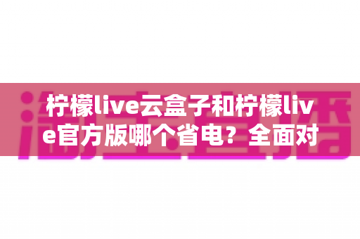 柠檬live云盒子和柠檬live官方版哪个省电？全面对比分析与省电优化实用指南