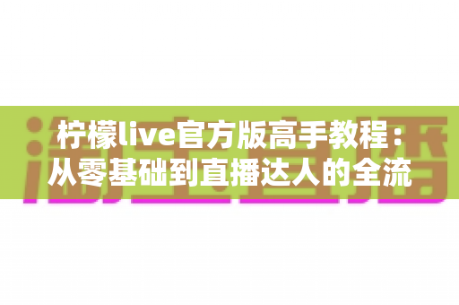 柠檬live官方版高手教程:从零基础到直播达人的全流程实战指南 柠檬live官方版高手教程:从零基础到直播达人的全流程实战指南