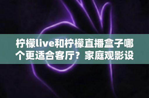柠檬live和柠檬直播盒子哪个更适合客厅?家庭观影设备选购全攻略 柠檬live和柠檬直播盒子哪个更适合客厅?家庭观影设备选购全攻略