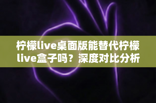 柠檬live桌面版能替代柠檬live盒子吗？深度对比分析与实用选购指南