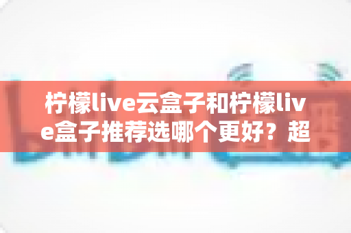 柠檬live云盒子和柠檬live盒子推荐选哪个更好？超详细对比评测与实用选购指南